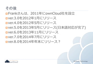 BeGood Technology 
その後 
Frankさんは、2011年にownCloud社を設立 
ver.3.0を2012年1月にリリース 
ver.4.0を2012年5月にリリース 
ver.5.0を2013年5月にリリース(日本語対応が完了) 
ver.6.0を2013年11月にリリース 
ver.7.0を2014年7月にリリース 
ver.8.0を2014年年末にリリース？ 
 