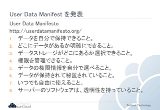 User Data Manifest を発表 
User Data Manifesto 
http://userdatamanifesto.org/ 
1. データを自分で保持できること。 
2. どこにデータがあるか明確にできること。 
3. データストレージがどこにあるか選択できること。 
4. 権限を管理できること。 
5. データの権限情報を自分で選べること。 
6. データが保持されて秘匿されていること。 
7. いつでも自由に使えること。 
8. サーバーのソフトウェアは、透明性を持っていること。 
BeGood Technology 
 