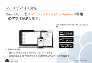 ※その他のWebDAVクライアントでも接続可 
能 
BeGood Technology 
マルチデバイス対応 
ownCloudはスマートデバイス(iOS・Android)専用 
のアプリがあります。 
 利用シーン例 
 社内のファイルを取引先でのプレゼンに利用する 
 工場の生産ラインや工事中の建設現場でもリアルタイムの情報共有 
 