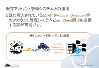 BeGood Technology 
既存アカウント管理システムとの連携 
既に導入されているLDAPやActive Directory等 
のアカウント管理システムとownCloud間でID連携 
する事が可能です。 
既存アカウント管理システムとの連動 
ID/PW問合せ 
権限可否応答 
Active Directory 
 