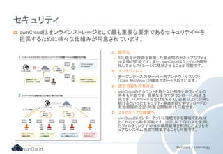 BeGood Technology 
セキュリティ 
 ownCloudはオンラインストレージとして最も重要な要素であるセキュリテイーを 
担保するために様々な仕組みが用意されています。 
 暗号化 
 SSL暗号化技術を利用した拠点間のセキュアなファイ 
ル交換が可能です。また、ownCloudはファイルを暗号 
化してからストレージに格納させることが可能です。 
 アンチウィルス 
 オープンソースのサーバー用アンチウィルスソフト 
「Clam AntiVirus」が標準サポートされています。 
 選択可能な共有方法 
 ownCloudのアカウントを持たない相手とのファイルの 
共有も可能です。簡単な操作でダウンロードURLを生 
成でき、パスワード設定はもちろん、必要以上に公開し 
続けるといったセキュリティ事故を防ぐダウンロードの 
有効期限の設定（時限公開制御）も可能です。 
 よりセキュアな環境へ 
 ownCloudはインターネットに接続できる環境であれば 
どこからでも利用可能です。さらにIPアドドレスを使用し 
たフィルタリングやVPNや専用線等を利用したよりセキ 
ュアなシステム構成で構築することも可能です。 
 