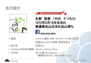 矢野哲朗（やのてつろう） 
1972年5月13日生まれ 
愛媛県松山生まれ松山育ち 
BeGood Technology 
自己紹介 
tetsurow.yano 
 経歴： システム運用10年・ネットワーク6年・SI 8年 
近頃はownCloud 営業、翻訳を担当 
 あだ名： 矢野さん 
 ownCloudの好きな機能： Server to Server Sync 
 その他： 全く上達しないRubyist 
一番最初のPCは、OKI if-800 でした…。 
 