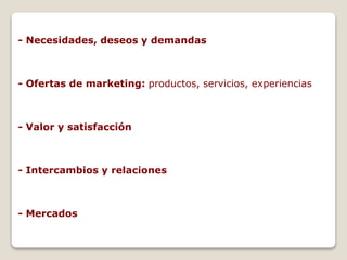 - Necesidades, deseos y demandas 
- Ofertas de marketing: productos, servicios, experiencias 
- Valor y satisfacción 
- Intercambios y relaciones 
- Mercados 
 