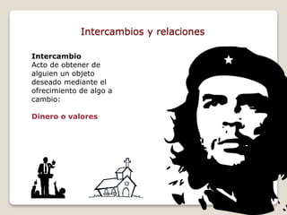 Intercambios y relaciones 
Intercambio 
Acto de obtener de 
alguien un objeto 
deseado mediante el 
ofrecimiento de algo a 
cambio: 
Dinero o valores 
 