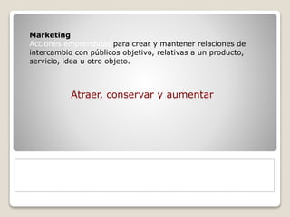 Marketing 
Acciones emprendidas para crear y mantener relaciones de 
intercambio con públicos objetivo, relativas a un producto, 
servicio, idea u otro objeto. 
Atraer, conservar y aumentar 
 
