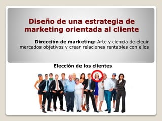 Diseño de una estrategia de 
marketing orientada al cliente 
Dirección de marketing: Arte y ciencia de elegir 
mercados objetivos y crear relaciones rentables con ellos 
Elección de los clientes 
 