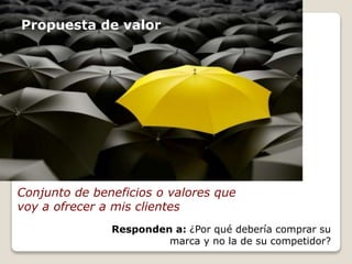 Propuesta de valor 
Conjunto de beneficios o valores que 
voy a ofrecer a mis clientes 
Responden a: ¿Por qué debería comprar su 
marca y no la de su competidor? 
 