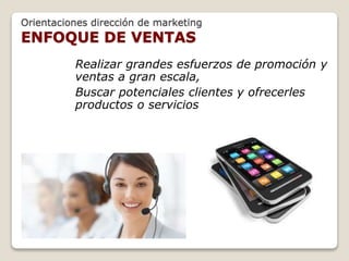 Orientaciones dirección de marketing 
ENFOQUE DE VENTAS 
Realizar grandes esfuerzos de promoción y 
ventas a gran escala, 
Buscar potenciales clientes y ofrecerles 
productos o servicios 
 