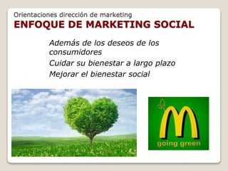 Orientaciones dirección de marketing 
ENFOQUE DE MARKETING SOCIAL 
Además de los deseos de los 
consumidores 
Cuidar su bienestar a largo plazo 
Mejorar el bienestar social 
 