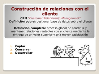 Construcción de relaciones con el 
cliente 
CRM "Customer Relationship Management" 
Definición pobre: gestionar base de datos sobre el cliente 
Definición completa: proceso global de construir y 
mantener relaciones rentables con el cliente mediante la 
entrega de un valor superior y una mayor satisfacción 
1. Captar 
2. Conservar 
3. Desarrollar 
 