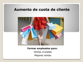Aumento de cuota de cliente 
Aumentar el gasto 
Formar empleados para: 
-Ventas cruzadas 
-Mejores ventas 
 
