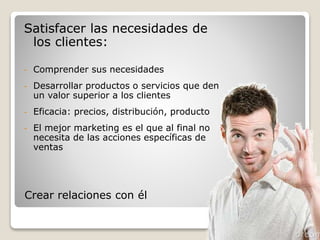 Satisfacer las necesidades de 
los clientes: 
- Comprender sus necesidades 
- Desarrollar productos o servicios que den 
un valor superior a los clientes 
- Eficacia: precios, distribución, producto 
- El mejor marketing es el que al final no 
necesita de las acciones específicas de 
ventas 
Crear relaciones con él 
 