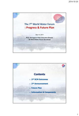 2014-10-20 
1 
The 7thWorld Water Forum: Progress & Future Plan 
Sep 14, 2014 
Ph.D. SeunggeunPaek, Executive Director 
7th World Water Forum Secretariat  