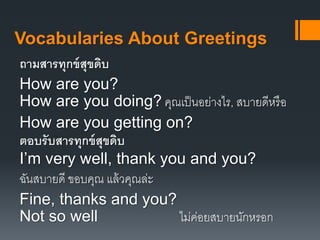 Vocabularies About Greetings 
ถามสารทุกข์สุขดิบ 
How are you? 
How are you doing? คุณเป็นอย่างไร, สบายดีหรือ 
How are you getting on? 
ตอบรับสารทุกข์สุขดิบ 
I’m very well, thank you and you? 
ฉันสบายดี ขอบคุณ แล้วคุณล่ะ 
Fine, thanks and you? 
Not so well ไม่ค่อยสบายนักหรอก 
 
