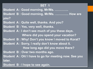 SET 1 
Student A : Good morning, Mr/Ms. …………. 
Student B : Good morning, Mr/Ms. …………. How are 
you? 
Student A : Quite well, thanks. And you? 
Student B : Yes, very well, thanks. 
Student A : I don’t see much of you these days. 
Where did you spend your vacation? 
Student B : Why! Don’t you know I moved to Korat? 
Student A : Sorry, I really don’t know about it. 
How long ago did you move there? 
Student B : Over two months ago. 
Student A : Oh! I have to go for meeting now. See you 
later. 
Student B : I hope to see again. 
 