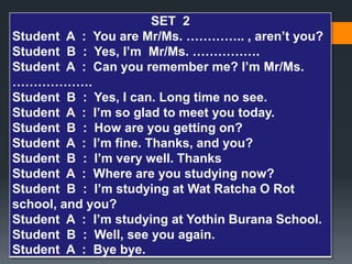 SET 2 
Student A : You are Mr/Ms. ………….. , aren’t you? 
Student B : Yes, I’m Mr/Ms. ……………. 
Student A : Can you remember me? I’m Mr/Ms. 
………………. 
Student B : Yes, I can. Long time no see. 
Student A : I’m so glad to meet you today. 
Student B : How are you getting on? 
Student A : I’m fine. Thanks, and you? 
Student B : I’m very well. Thanks 
Student A : Where are you studying now? 
Student B : I’m studying at Wat Ratcha O Rot 
school, and you? 
Student A : I’m studying at Yothin Burana School. 
Student B : Well, see you again. 
Student A : Bye bye. 
 