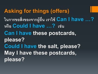 Asking for things (offers) 
ในการขอสิ่งของจากผู้อื่น เราใช้ Can I have …? 
หรือ Could I have …? เช่น 
Can I have these postcards, 
please? 
Could I have the salt, please? 
May I have these postcards, 
please? 
 