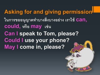 Asking for and giving permission 
ในการขออนุญาตทา บางส่งิบางอย่าง เราใช้ can, 
could, หรือ may เช่น 
Can I speak to Tom, please? 
Could I use your phone? 
May I come in, please? 
 