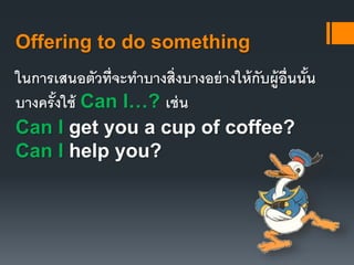 Offering to do something 
ในการเสนอตัวที่จะทา บางสิ่งบางอย่างให้กับผู้อื่นนั้น 
บางครั้งใช้ Can I…? เช่น 
Can I get you a cup of coffee? 
Can I help you? 
 