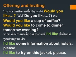 Offering and Inviting 
ในการเสนอหรือการเชือ้เชิญ เราใช้ Would you 
like…? (ไม่ใช้ Do you like…?) เช่น 
Would you like a cup of coffee? 
Would you like to come to dinner 
tomorrow evening? 
หากเราต้องการบางส่งิบางอย่าง ให้ใช้ I’d like ซึ่งเป็นการ 
พูดอย่างสุภาพ เช่น 
I’d like some information about hotels, 
please. 
I’d like to try on this jacket, please. 
 