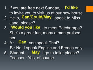 1. If you are free next Sunday, …………… 
to invite you to visit us at our new house. 
2. Hello, …………………. I speak to Miss 
Jane, please? 
3. …………………… to meet Patcharapa? 
She’s a great fun, many a man praised 
her. 
4. A : ……… you speak Thai? 
B : No, I speak English and French only. 
5. Student : ………. I go to toilet please? 
Teacher : Yes, of course. 
 