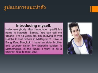 รูปแบบการแนะนาตัว 
Introducing myself. 
Hello, everybody. May I introduce myself? My 
name is Nadech Saelao. You can call me 
‘Bearie’. I’m 14 years old. I’m studying at Wat 
Ratcha O Rot School in Mattayom 2. I live in 
Bang Kae, Bangkok. I have an elder brother 
and younger sister. My favourite subject is 
Mathematics. In the future, I want to be a 
teacher. Nice to meet you! 
 