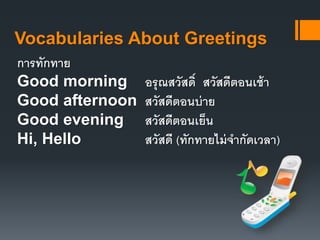 Vocabularies About Greetings 
การทักทาย 
Good morning อรุณสวัสด์ิ สวัสดีตอนเช้า 
Good afternoon สวัสดีตอนบ่าย 
Good evening สวัสดีตอนเย็น 
Hi, Hello สวัสดี (ทักทายไม่จากัดเวลา) 
 