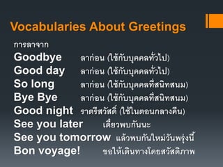 Vocabularies About Greetings 
การลาจาก 
Goodbye ลาก่อน (ใช้กับบุคคลทั่วไป) 
Good day ลาก่อน (ใช้กับบุคคลทั่วไป) 
So long ลาก่อน (ใช้กับบุคคลที่สนิทสนม) 
Bye Bye ลาก่อน (ใช้กับบุคคลที่สนิทสนม) 
Good night ราตรีสวัสด์ิ (ใช้ในตอนกลางคืน) 
See you later เด๋ยีวพบกันนะ 
See you tomorrow แล้วพบกันใหม่วันพรุ่งนี้ 
Bon voyage! ขอให้เดินทางโดยสวัสดิภาพ 
 