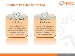 www.nicvn.com 
Premium Package for MFLEX 
1 
Customized 
Solution 
Beside above basis 
solutions, we can also 
provide Customized HR 
Solutions suitable to 
MFLEX’s demand. 
2 
Premium 
Package 
Premium Package would 
be including NIC HR 
Solutions + Customized 
Solution + Training + HR 
Structure Advisory. 
 