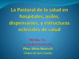 Mérida, Yuc. 
20-24 de Octubre 2014 
Pbro. Silvio Marinelli 
Orden de San Camilo 
 