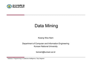 Data Mining 
Kwang Woo Nam 
Department of Computer and Information Engineering 
Kunsan National University 
kwnam@kunsan.ac.kr 
Textbook: Programming in Collective Intelligence, Toby Segaran 
 
