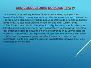 SEMICONDUCTORES DOPADOS TIPO P:
Se llama así al material que tiene átomos de impureza que permiten
formación de huecos sin que aparescan electrones asociados a los mismos
, como ocurre al romperse una ligadura . Los átomos de este tipo se llaman
aceptores , ya que «aceptan «o toman un electrón . Suelen ser de
valencia tres ,como el aluminio ,el indio o el galio .nuevamente .el átomo
introduciendo es neutro ,por lo que no modificara la neutralidad eléctrica
del cristal pero debido a que solo tiene 3 electrones en su ultima capa de
valencia , a parecerá una ligadura rota. que tendera a tomar electrones
s de los átomos próximos ,generando finalmente mas huecos que
electrones , por lo que los primeros serán los portadores mayoritarios y los
segundos los minoritarios.
 