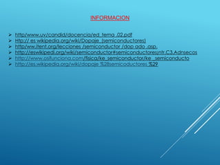 INFORMACION
 http/www.uv/candid/docencia/ed_tema .02.pdf
 Htp:// es wikipedia.org/wiki/Dopaje_(semiconductores)
 http/ww.itent.org/lecciones /semiconductor /dop ado .asp.
 http://eswikipedi.org/wiki/semiconductor#semiconductores¡ntr.C3.Adnsecos
 http://www.osifunciona.com/fisica/ke_semiconductor/ke _semiconducto
 http://es.wikipedia.org/wiki/dopaje %28semicoductores %29
 