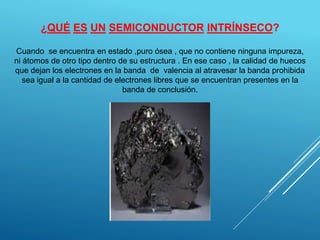 ¿QUÉ ES UN SEMICONDUCTOR INTRÍNSECO?
Cuando se encuentra en estado ,puro ósea , que no contiene ninguna impureza,
ni átomos de otro tipo dentro de su estructura . En ese caso , la calidad de huecos
que dejan los electrones en la banda de valencia al atravesar la banda prohibida
sea igual a la cantidad de electrones libres que se encuentran presentes en la
banda de conclusión.
 