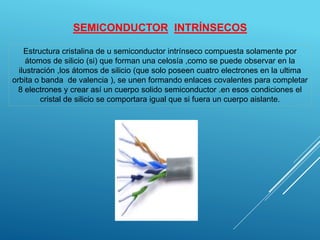 SEMICONDUCTOR INTRÍNSECOS
Estructura cristalina de u semiconductor intrínseco compuesta solamente por
átomos de silicio (si) que forman una celosía ,como se puede observar en la
ilustración ,los átomos de silicio (que solo poseen cuatro electrones en la ultima
orbita o banda de valencia ), se unen formando enlaces covalentes para completar
8 electrones y crear así un cuerpo solido semiconductor .en esos condiciones el
cristal de silicio se comportara igual que si fuera un cuerpo aislante.
 