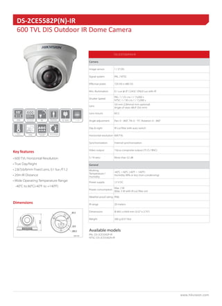 www.hikvision.com 
Key features 
Dimensions 
Accessories 
• 600 TVL Horizontal Resolution 
• True Day/Night 
• 2.8/3.6/6mm Fixed Lens, 0.1 lux /F1.2 
• 20m IR Distance 
• Wide Operating Temperature Range: 
-40°C to 60°C(-40°F to +140°F) 
DS-2CE5582P(N)-IR 
600 TVL DIS Outdoor IR Dome Camera 
IP66 
600 
IR 
POWER 
12 VDC 
Wide 
Temperature 
D I S 
DIS 
1/3” 
DS-2CE5582P(N)-IR 
Camera 
Image sensor 1 / 3” DIS 
Signal system PAL / NTSC 
Effective pixels 720 (H) × 480 (V) 
Min. illumination 0.1 Lux @ (F1.2,AGC ON),0 Lux with IR 
Shutter Speed 
PAL: 1 / 25 s to 1 / 15,000 s 
NTSC: 1 / 30 s to 1 / 15,000 s 
Lens 
3.6 mm (2.8mm,6 mm optional) 
Angle of view: 68.4° (3.6 mm) 
Lens mount M12 
Angle adjustment Pan: 0 - 360°, Tilt: 0 - 75°, Rotation: 0 - 360° 
Day & night IR cut filter with auto switch 
Horizontal resolution 600 TVL 
Synchronization Internal synchronization 
Video output 1Vp-p composite output (75 Ω / BNC) 
S / N ratio More than 52 dB 
General 
Working 
Temperature / 
Humidity 
-40°C ~ 60°C (-40°F ~ 140°F) 
Humidity 90% or less (non-condensing) 
Power supply 12 V DC 
Power consumption 
Max. 2 W 
(Max. 5 W with IR cut filter on) 
Weather-proof rating IP66 
IR range 20 meters 
Dimensions Φ 89.5 × 69.8 mm (3.52” × 2.75”) 
Weight 260 g (0.57 lbs) 
Available models 
PAL: DS-2CE5582P-IR 
NTSC: DS-2CE5582N-IR 
Unit: mm 
