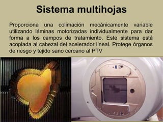 Sistema multihojas 
Proporciona una colimación mecánicamente variable 
utilizando láminas motorizadas individualmente para dar 
forma a los campos de tratamiento. Este sistema está 
acoplada al cabezal del acelerador lineal. Protege órganos 
de riesgo y tejido sano cercano al PTV 
 