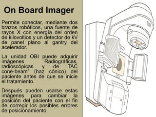 On Board Imager 
Permite conectar, mediante dos 
brazos robóticos, una fuente de 
rayos X con energía del orden 
de kilovoltios y un detector de kV 
de panel plano al gantry del 
acelerador. 
La unidad OBI puede adquirir 
imágenes Radiográficas, 
radioscópicas y de TAC 
cone‐beam” (haz cónico) del 
paciente antes de que se inicie 
el tratamiento. 
Después pueden usarse estas 
imágenes para cambiar la 
posición del paciente con el fin 
de corregir los posibles errores 
de posicionamiento. 
 