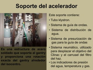 Soporte del acelerador 
Este soporte contiene: 
• Tubo klystron. 
• Sistema de guía de ondas. 
• Sistema de distribución de 
agua. 
• Sistema de presurización de 
gas para la guía de ondas 
• Sistema neumático, utilizado 
para desplazar el objetivo del 
Clinac y el carrusel del filtro 
del haz. 
• Los indicadores de presión 
del agua, temperatura y gas. 
Es una estructura de acero 
soldado que soporta al gantry 
y proporciona una rotación 
exacta del gantry alrededor 
del isocentro. 
 