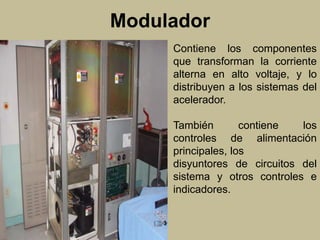 Modulador 
Contiene los componentes 
que transforman la corriente 
alterna en alto voltaje, y lo 
distribuyen a los sistemas del 
acelerador. 
También contiene los 
controles de alimentación 
principales, los 
disyuntores de circuitos del 
sistema y otros controles e 
indicadores. 
