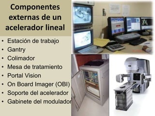 Componentes 
externas de un 
acelerador lineal 
• Estación de trabajo 
• Gantry 
• Colimador 
• Mesa de tratamiento 
• Portal Vision 
• On Board Imager (OBI) 
• Soporte del acelerador 
• Gabinete del modulador 
 
