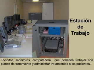 Estación 
de 
Trabajo 
Teclados, monitores, computadora que permiten trabajar con 
planes de tratamiento y administrar tratamientos a los pacientes. 
 