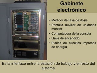 Gabinete 
electrónico 
• Medidor de tasa de dosis 
• Pantalla auxiliar de unidades 
monitor 
• Computadora de la consola 
• Llave de encendido 
• Placas de circuitos impresos 
de energía 
Es la interface entre la estación de trabajo y el resto del 
sistema. 
 