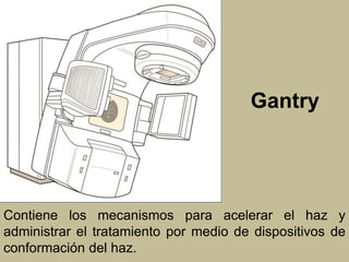 Gantry 
Contiene los mecanismos para acelerar el haz y 
administrar el tratamiento por medio de dispositivos de 
conformación del haz. 
 