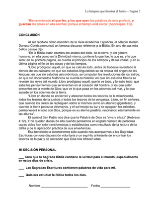 La lámpara que ilumina el futuro – Página 3 
“Bienaventurado el que lee, y los que oyen las palabras de esta profecía, y 
guardan las cosas en ella escritas; porque el tiempo está cerca” (Apocalipsis 1:3). 
CONCLUSIÓN 
Al ser recibido como miembro de la Real Academia Española, el célebre literato 
Donoso Cortés pronunció un famoso discurso referente a la Biblia. En uno de sus más 
bellos pasaje dijo: 
“En la Biblia están escritos los anales del cielo, de la tierra, y del género 
humano: en ella como en la Divinidad misma, contiene lo que fue, lo que es, y lo que 
será; en su primera página, se cuenta el principio de los tiempos y de las cosas; y en su 
última página el fin de las cosas y de los tiempos. 
“Libro prodigioso aquél, en que se calcula todo, antes de haberse inventado la 
ciencia de los cálculos; en que sin estudios linguísticos se da noticia del origen de las 
lenguas; en que sin estudios astronómicos, se computan las revoluciones de los astros; 
en que sin documentos históricos se cuenta la historia; en que sin estudios físicos se 
revelan las leyes del mundo. Libro prodigioso aquél, que lo ve todo, y lo sabe todo; que 
sabe los pensamientos que se levantan en el corazón del hombre, y los que están 
presentes en la mente de Dios; que ve lo que pasa en los abismos del mar, y lo que 
sucede en los abismos de la tierra. 
“Libro en donde se encierran y atesoran todos los tesoros de la misericordia, 
todos los tesoros de la justicia y todos los tesoros de la venganza. Libro, en fin señores, 
que cuando los cielos se replieguen sobre sí mismos como un abanico gigantezco, y 
cuando la tierra padezca desmayos, y el sol recoja su luz y se apaguen las estrellas, 
permanecerá él solo con Dios, porque es su eterna palabra, resonando eternamente en 
las alturas”. 
El apóstol San Pablo nos dice que la Palabra de Dios es “viva y eficaz” (Hebreos 
4:12). Y no quedan dudas de ello cuando pensamos en el gran número de personas 
cuyas vidas han sido transformadas y establecidas como resultado de la lectura de la 
Biblia y de la aplicación práctica de sus enseñanzas. 
Esa bendición la obtendremos sólo cuando nos acerquemos a las Sagradas 
Escrituras con una disposición voluntaria y un espíritu anhelante de encontrar los 
tesoros de la paz y de salvación que Dios nos ofrecen ellas. 
MI DECISIÓN PERSONAL 
___ Creo que la Sagrada Biblia contiene la verdad para el mundo, especialmente 
en estos días de crisis. 
___ Las Sagradas Escrituras contienen palabras de vida para mí. 
___ Quisiera estudiar la Biblia todos los días. 
Nombre ___________________________ Fecha _________________ 
 