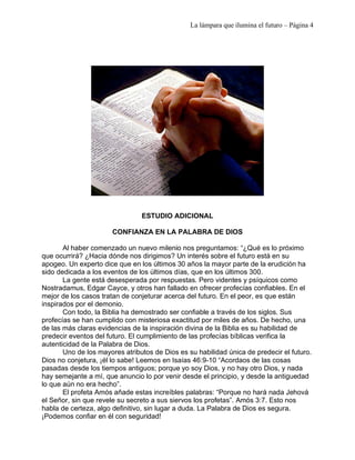 La lámpara que ilumina el futuro – Página 4 
ESTUDIO ADICIONAL 
CONFIANZA EN LA PALABRA DE DIOS 
Al haber comenzado un nuevo milenio nos preguntamos: “¿Qué es lo próximo 
que ocurrirá? ¿Hacia dónde nos dirigimos? Un interés sobre el futuro está en su 
apogeo. Un experto dice que en los últimos 30 años la mayor parte de la erudición ha 
sido dedicada a los eventos de los últimos días, que en los últimos 300. 
La gente está desesperada por respuestas. Pero videntes y psíquicos como 
Nostradamus, Edgar Cayce, y otros han fallado en ofrecer profecías confiables. En el 
mejor de los casos tratan de conjeturar acerca del futuro. En el peor, es que están 
inspirados por el demonio. 
Con todo, la Biblia ha demostrado ser confiable a través de los siglos. Sus 
profecías se han cumplido con misteriosa exactitud por miles de años. De hecho, una 
de las más claras evidencias de la inspiración divina de la Biblia es su habilidad de 
predecir eventos del futuro. El cumplimiento de las profecías bíblicas verifica la 
autenticidad de la Palabra de Dios. 
Uno de los mayores atributos de Dios es su habilidad única de predecir el futuro. 
Dios no conjetura, ¡él lo sabe! Leemos en Isaías 46:9-10 “Acordaos de las cosas 
pasadas desde los tiempos antiguos; porque yo soy Dios, y no hay otro Dios, y nada 
hay semejante a mí, que anuncio lo por venir desde el principio, y desde la antiguedad 
lo que aún no era hecho”. 
El profeta Amós añade estas increíbles palabras: “Porque no hará nada Jehová 
el Señor, sin que revele su secreto a sus siervos los profetas”. Amós 3:7. Esto nos 
habla de certeza, algo definitivo, sin lugar a duda. La Palabra de Dios es segura. 
¡Podemos confiar en él con seguridad! 
 