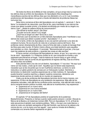 La lámpara que ilumina el futuro – Página 5 
De todos los libros de la Biblia el más completo y el que arroja más luz acerca de 
los últimos días es el libro de Apocalipsis. En Apocalipsis Dios despliega los 
maravillosos eventos de los últimos días que nos afectarán a ti y a mí. Las increíbles 
predicciones del Apocalipsis nos guían a través del laberinto de profecías falsas tan 
comunes hoy. 
Nota cómo comienza el libro del Apocalipsis con el capítulo 1, versículo 1. Se lo 
llama “La revelación de Jesucristo, que Dios le dio, para manifestar a sus siervos las 
cosas que deben suceder pronto; y la declaró enviándola por medio de su ángel a su 
siervo Juan”. ¿Notas la cadena divina de comunicación? 
¿De dónde la recibió Jesús? ¡De Dios! 
¿A quién se la dio Jesús? A su ángel. 
¿Qué hizo el ángel con ella? Se la dio a Juan. 
Entonces Juan la escribió en un libro llamado Apocalipsis para “manifestar a sus 
siervos las cosas que deben suceder pronto”. Apocalipsis 1:1, 2. 
Por lo tanto, el libro de Apocalipsis no es una opinión personal o una obra de 
conjetura humana. No es el punto de vista de un psíquico acerca del futuro. Sus 
profecías vienen directamente de Dios. Lleva la firma del cielo y revela el mensaje final 
de Dios para este mundo. El Señor mismo ofrece una triple bendición para aquellos 
que estudian su Libro. Apocalipsis 1:3 promete: “Bienaventurado el que lee, y los que 
oyen las palabras de esta profecía, y guardan las cosas en ella escritas”. 
El tema central y el enfoque del Apocalipsis es Jesús, el que “es y que era y que 
ha de venir”. Apocalipsis 1:4. Podemos confiar en él, que conquistó la muerte y que 
regresará para llevarnos al hogar. Toda la historia se mueve hacia un gran clímax. 
Toda la creación está en punta de pie aguardando el regreso del Rey. Ese es el tema 
del último libro de la Biblia. 
Este planeta tiene una cita con el destino. Apocalipsis 1:7 nos dice: “He aquí que 
viene con las nubes, y todo ojo le verá”. Aquellos que no tienen esta esperanza, 
necesitan que se les recuerde que no son huérfanos cósmicos. La tierra no será 
reducida a un globo giratorio de cenizas por un holocausto nuclear. Hambres y 
terremotos no destruirán nuestras esperanzas de un feliz mañana. El Apocalipsis 
puede levantar nuestros espíritus y alegrar nuestros corazones, dándonos una 
esperanza donde asirnos en medio de un mundo sin esperanza. 
Cada una de las profecías del Apocalipsis terminan de la misma manera, con 
esperanza. El libro de Apocalipsis es una revelación de esperanza. Más allá de los 
desastres naturales, más allá de los conflictos entre naciones, más allá del odio racial y 
de la creciente tensión política mundial, más allá de la incertidumbre, hay esperanza: 
● Esperanza en un nuevo reino. 
● Esperanza en una nueva sociedad. 
● Esperanza en un nuevo líder. 
● ¡Esperanza en el regreso del Señor! 
El capítulo 13º de Apocalipsis predice el surgimiento de la poderosa 
Bestia/Anticristo. Presenta un tiempo cuando nadie podrá comprar o vender. Discute la 
Marca de la Bestia y el misterioso número 666. Pero en Apocalipsis 14:14, al final de 
esta secuencia el apóstol Juan exclama jubiloso, “Miré, y he aquí una nube blanca; y 
sobre la nube uno sentado semejante al Hijo del Hombre, que tenía en la cabeza una 
corona de oro, y en la mano una hoz aguda”. Juan quita su mirada de la Bestia y 
contempla a su amante Señor regresando en gloria. 
 