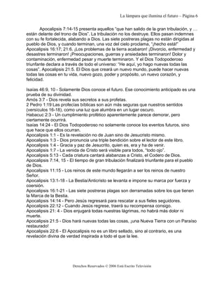 La lámpara que ilumina el futuro – Página 6 
Apocalipsis 7:14-15 presenta aquellos “que han salido de la gran tribulación, y … 
están delante del trono de Dios”. La tribulación no los destruye. Ellos pasan indemnes 
con su fe fortalecida, alabando a Dios. Las siete postreras plagas no están dirigidas al 
pueblo de Dios, y cuando terminan, una voz del cielo proclama, “¡hecho está!” 
Apocalipsis 16:17; 21:6. ¡Los problemas de la tierra acabaron! ¡Divorcio, enfermedad y 
desastres terminaron! ¡Preocupaciones, guerras y ansiedades terminaron! Dolor y 
contaminación, enfermedad pesar y muerte terminaron. Y el Dios Todopoderoso 
triunfante declara a través de todo el universo: “He aquí, yo hago nuevas todas las 
cosas”. Apocalipsis 21:5. El Dios que creará un nuevo mundo, puede hacer nuevas 
todas las cosas en tu vida, nuevo gozo, poder y propósito, un nuevo corazón, y 
felicidad. 
Isaías 46:9, 10 - Solamente Dios conoce el futuro. Ese conocimiento anticipado es una 
prueba de su divinidad. 
Amós 3:7 - Dios revela sus secretos a sus profetas. 
2 Pedro 1:19 Las profecías bíblicas son aún más seguras que nuestros sentidos 
(versículos 16-18), como una luz que alumbra en un lugar oscuro. 
Habacuc 2:3 - Un cumplimiento profético aparentemente parece demorar, pero 
ciertamente ocurrirá. 
Isaías 14:24 - El Dios Todopoderoso no solamente conoce los eventos futuros, sino 
que hace que ellos ocurran. 
Apocalipsis 1:1 - Es la revelación no de Juan sino de Jesucristo mismo. 
Apocalipsis 1:3 - Dios pronuncia una triple bendición sobre el lector de este libro. 
Apocalipsis 1:4 - Gracia y paz de Jesucrito, quien es, era y ha de venir. 
Apocalipsis 1:7 - La venida de Cristo será visible para todos, “todo ojo”. 
Apocalipsis 5:13 - Cada criatura cantará alabanzas a Cristo, el Codero de Dios. 
Apocalipsis 7:14, 15 - El tiempo de gran tribulación finalizará triunfante para el pueblo 
de Dios. 
Apocalipsis 11:15 - Los reinos de este mundo llegarán a ser los reinos de nuestro 
Señor. 
Apocalipsis 13:1-18 - La Bestia/Anticristo se levanta e impone su marca por fuerza y 
coersión. 
Apocalipsis 16:1-21 - Las siete postreras plagas son derramadas sobre los que tienen 
la Marca de la Bestia. 
Apocalipsis 14:14 - Pero Jesús regresará para rescatar a sus fieles seguidores. 
Apocalipsis 22:12 - Cuando Jesús regrese, traerá su recompensa consigo. 
Apocalipsis 21: 4 - Dios enjugará todas nuestras lágrimas, no habrá más dolor ni 
muerte. 
Apocalipsis 21:5 - Dios hará nuevas todas las cosas, ¡una Nueva Tierra con un Paraíso 
restaurado! 
Apocalipsis 22:6 - El Apocalipsis no es un libro sellado, sino al contrario, es una 
revelación divina de verdad inspirada a todo el que la lee. 
Derechos Reservados © 2006 Está Escrito Televisión 
