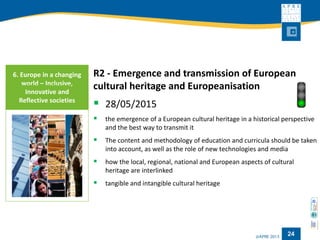 24 
R2 -Emergence and transmission of European cultural heritage and Europeanisation 
28/05/2015 
the emergence of a European cultural heritage in a historical perspective and the best way to transmit it 
The content and methodology of education and curricula should be taken into account, as well as the role of new technologies and media 
how the local, regional, national and European aspects of cultural heritage are interlinked 
tangible and intangible cultural heritage 
6. Europe in a changing world –Inclusive, Innovative and Reflective societies  