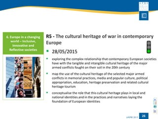 26 
R5 -The cultural heritage of war in contemporary Europe 
28/05/2015 
exploring the complex relationship that contemporary European societies have with the tangible and intangible cultural heritage of the major armed conflicts fought on their soil in the 20th century 
map the use of the cultural heritage of the selected major armed conflicts in memorial practices, media and popular culture, political appropriation, education, heritage preservation and related cultural heritage tourism 
conceptualisethe role that this cultural heritage plays in local and national identities and in the practices and narratives laying the foundation of European identities 
6. Europe in a changing world –Inclusive, Innovative and Reflective societies  